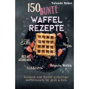 150 bunte Waffel Rezepte: Low Carb, Vegan, auch mit Dinkelmehl, Belgische Waffeln, süß & herb Kochbuch zum Backen großartiger Waffelrezepte für Gr